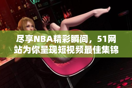 盡享NBA精彩瞬間，51網(wǎng)站為你呈現(xiàn)短視頻最佳集錦