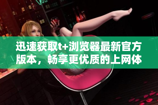 迅速獲取t+瀏覽器最新官方版本，暢享更優(yōu)質(zhì)的上網(wǎng)體驗(yàn)