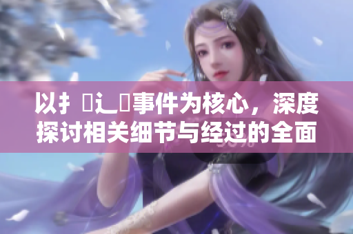 以扌喿辶畐事件為核心，深度探討相關(guān)細(xì)節(jié)與經(jīng)過的全面分析