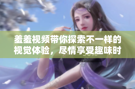 羞羞視頻帶你探索不一樣的視覺(jué)體驗(yàn)，盡情享受趣味時(shí)光