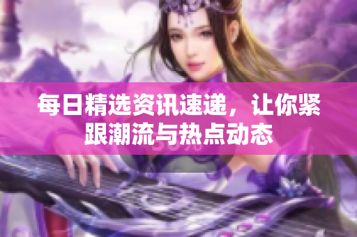 每日精選資訊速遞，讓你緊跟潮流與熱點動態(tài)