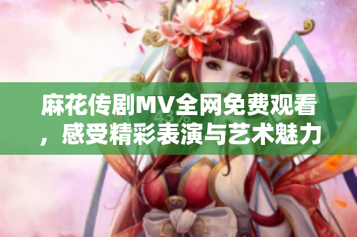 麻花傳劇MV全網(wǎng)免費(fèi)觀看，感受精彩表演與藝術(shù)魅力