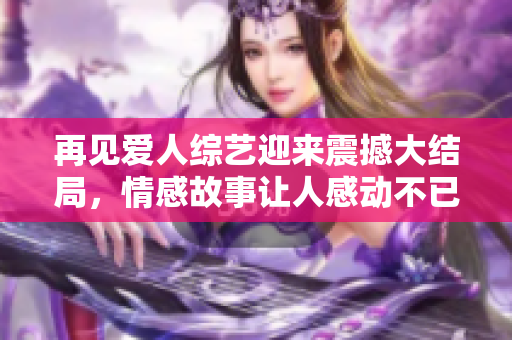 再見愛人綜藝迎來震撼大結局，情感故事讓人感動不已