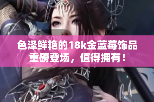 色澤鮮艷的18k金藍莓飾品重磅登場，值得擁有！