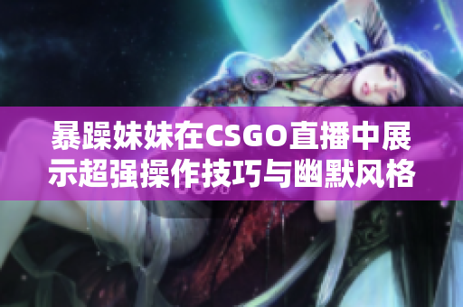 暴躁妹妹在CSGO直播中展示超強(qiáng)操作技巧與幽默風(fēng)格