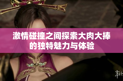 激情碰撞之間探索大肉大捧的獨特魅力與體驗