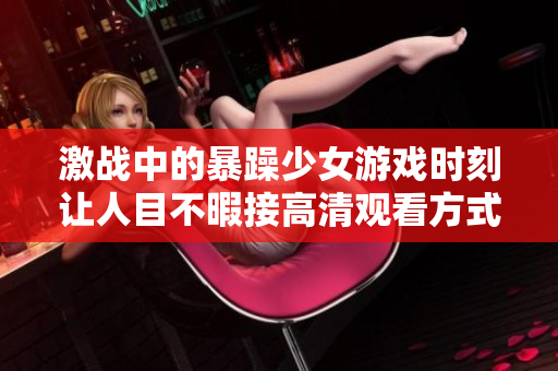 激戰(zhàn)中的暴躁少女游戲時刻讓人目不暇接高清觀看方式解析