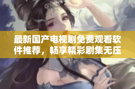 最新國產(chǎn)電視劇免費(fèi)觀看軟件推薦，暢享精彩劇集無壓力
