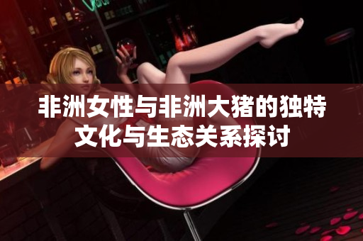 非洲女性與非洲大豬的獨(dú)特文化與生態(tài)關(guān)系探討